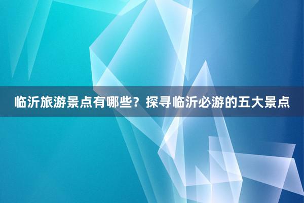 临沂旅游景点有哪些？探寻临沂必游的五大景点