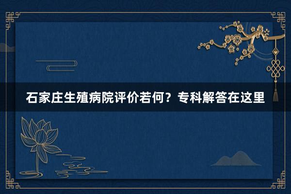 石家庄生殖病院评价若何？专科解答在这里